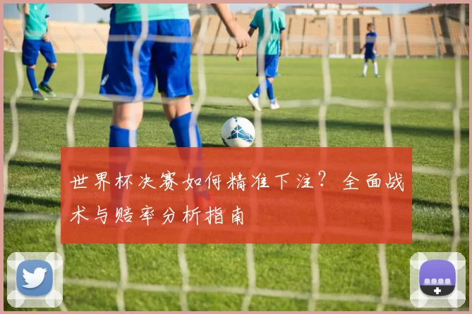 世界杯决赛如何精准下注?全面战术与赔率分析指南