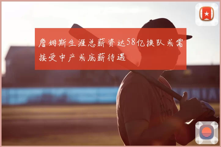 詹姆斯生涯总薪资达58亿换队或需接受中产或底薪待遇
