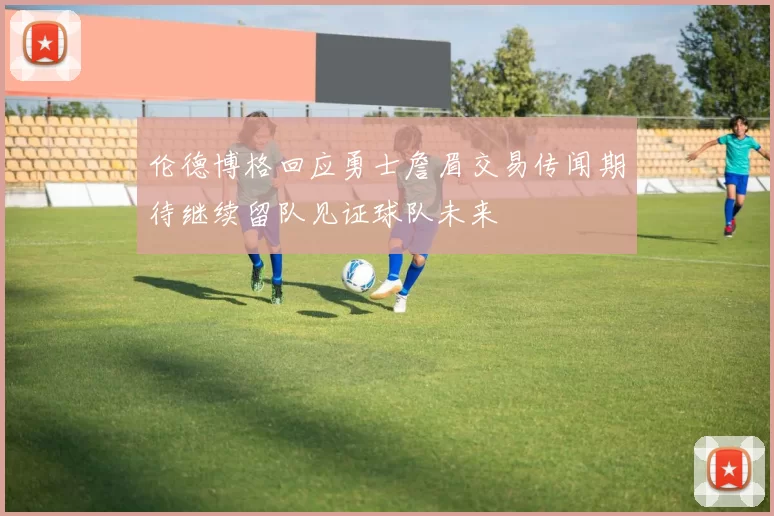 伦德博格回应勇士詹眉交易传闻期待继续留队见证球队未来