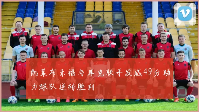凯莱布乐福与库克联手发威49分助力球队逆转胜利