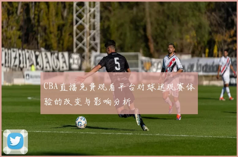 CBA直播免费观看平台对球迷观赛体验的改变与影响分析