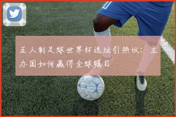 五人制足球世界杯选址引热议：主办国如何赢得全球瞩目