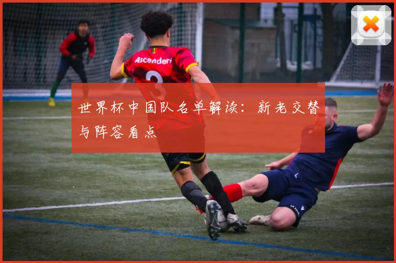 世界杯中国队名单解读：新老交替与阵容看点