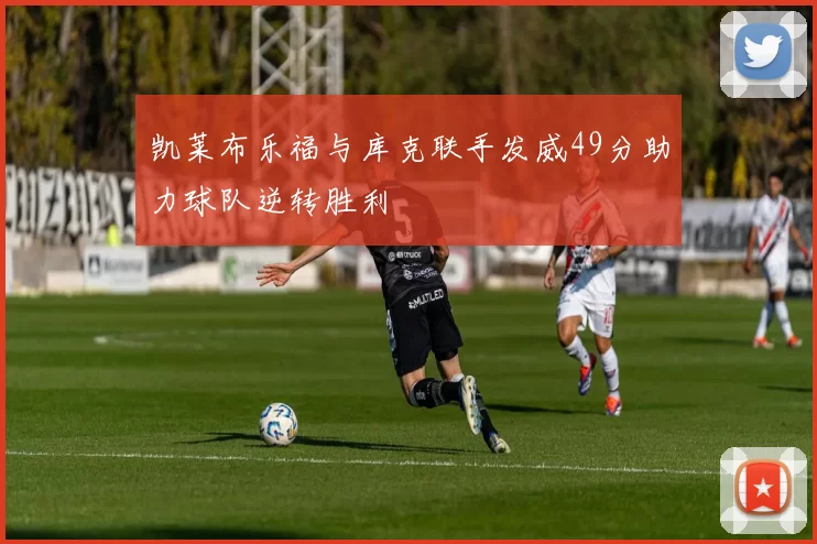 凯莱布乐福与库克联手发威49分助力球队逆转胜利