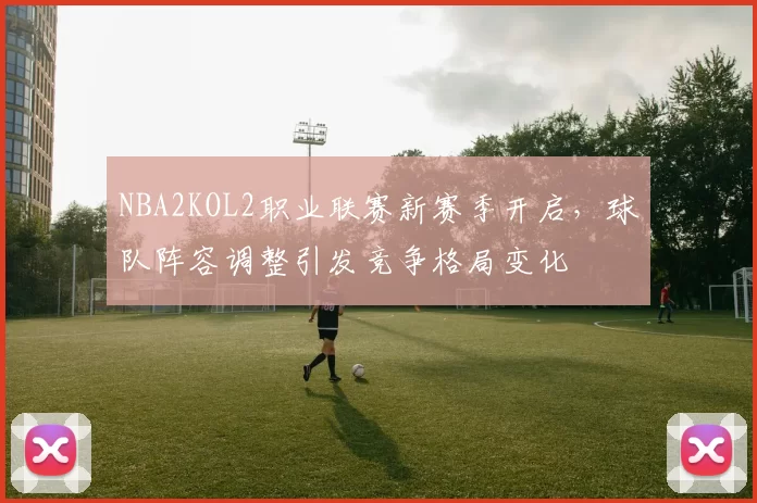 NBA2KOL2职业联赛新赛季开启，球队阵容调整引发竞争格局变化
