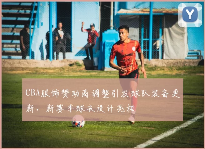 CBA服饰赞助商调整引发球队装备更新,新赛季球衣设计亮相