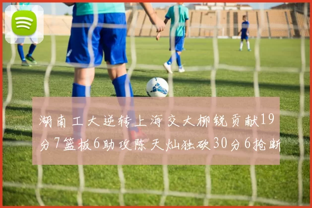 湖南工大逆转上海交大柳锐贡献19分7篮板6助攻陈天灿独砍30分6抢断助力胜利
