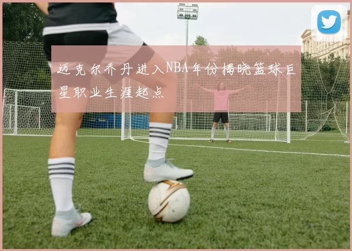 迈克尔乔丹进入NBA年份揭晓篮球巨星职业生涯起点