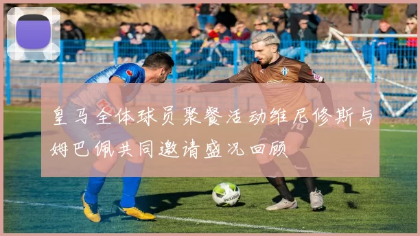 皇马全体球员聚餐活动维尼修斯与姆巴佩共同邀请盛况回顾
