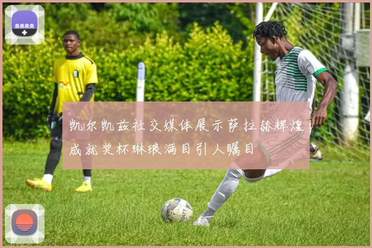 凯尔凯兹社交媒体展示萨拉赫辉煌成就奖杯琳琅满目引人瞩目