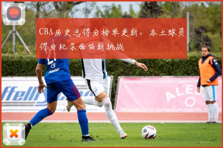 CBA历史总得分榜单更新，本土球员得分纪录面临新挑战