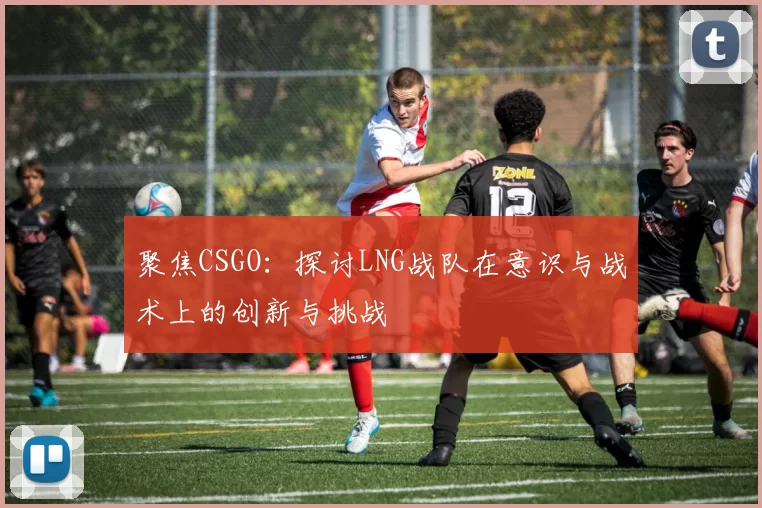 聚焦CSGO:探讨LNG战队在意识与战术上的创新与挑战
