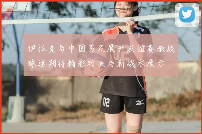 伊拉克与中国男足展开友谊赛激战球迷期待精彩对决与新战术展示