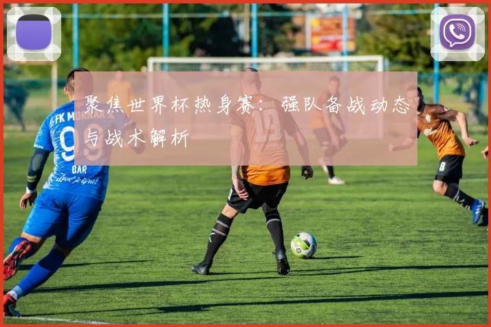 聚焦世界杯热身赛:强队备战动态与战术解析
