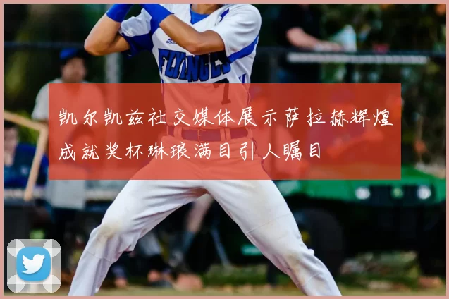 凯尔凯兹社交媒体展示萨拉赫辉煌成就奖杯琳琅满目引人瞩目