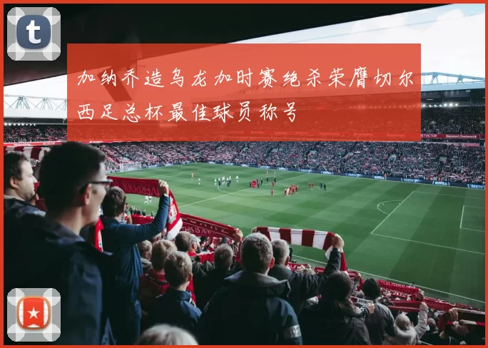 加纳乔造乌龙加时赛绝杀荣膺切尔西足总杯最佳球员称号
