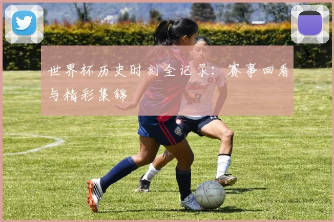 世界杯历史时刻全记录：赛事回看与精彩集锦