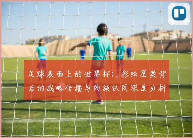 足球表面上的世界杯:彩绘图案背后的战略传播与民族认同深度分析