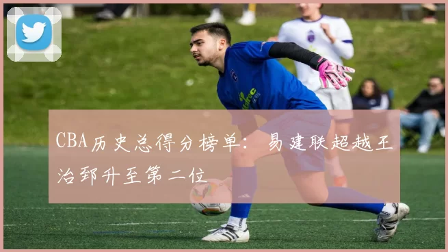 CBA历史总得分榜单：易建联超越王治郅升至第二位