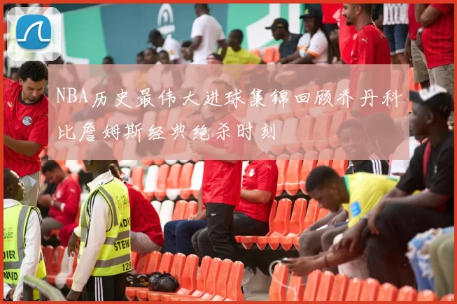 NBA历史最伟大进球集锦回顾乔丹科比詹姆斯经典绝杀时刻