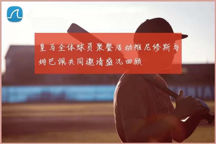 皇马全体球员聚餐活动维尼修斯与姆巴佩共同邀请盛况回顾