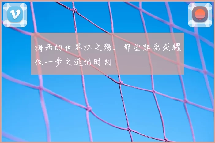 梅西的世界杯之殇:那些距离荣耀仅一步之遥的时刻