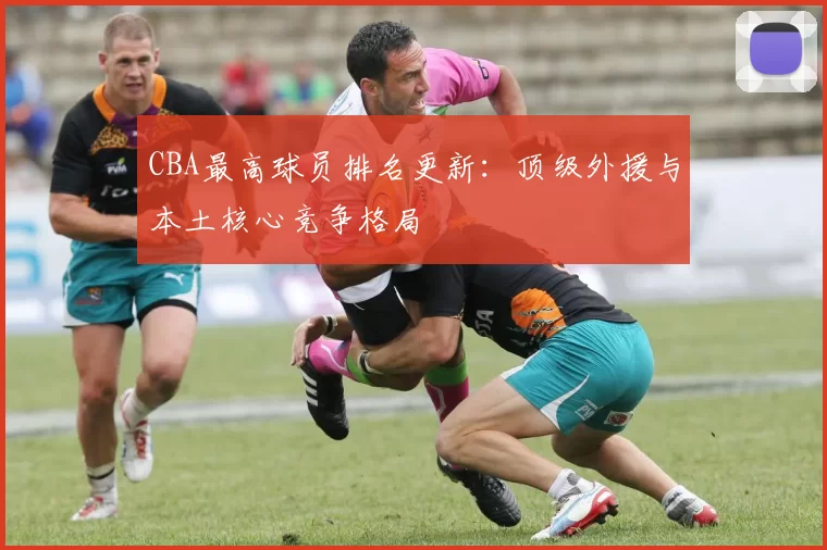 CBA最高球员排名更新:顶级外援与本土核心竞争格局