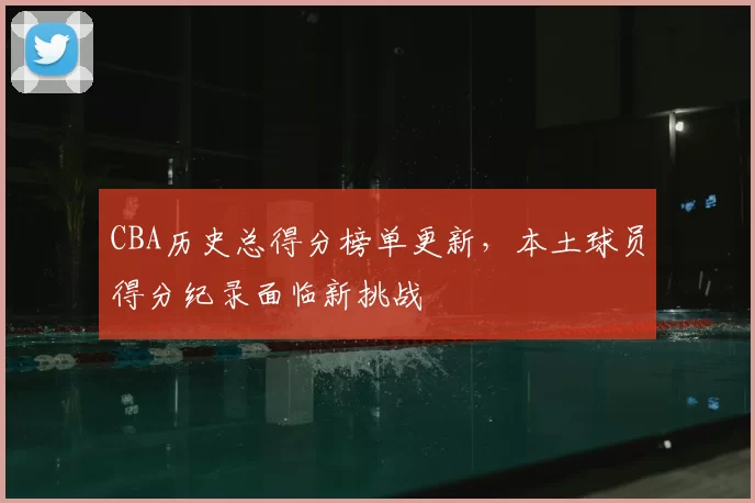 CBA历史总得分榜单更新,本土球员得分纪录面临新挑战