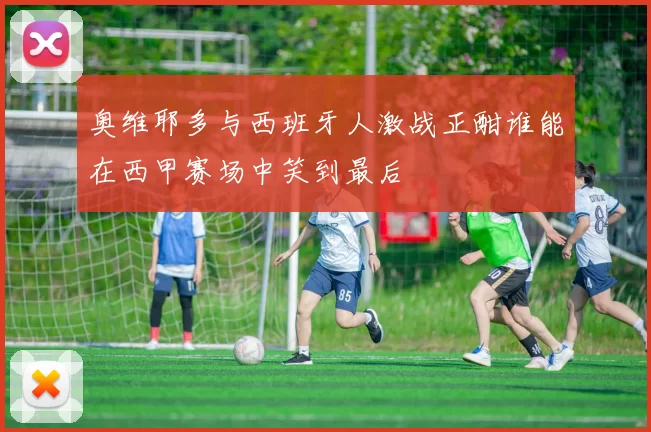 奥维耶多与西班牙人激战正酣谁能在西甲赛场中笑到最后