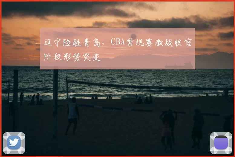 辽宁险胜青岛,CBA常规赛激战收官阶段形势突变