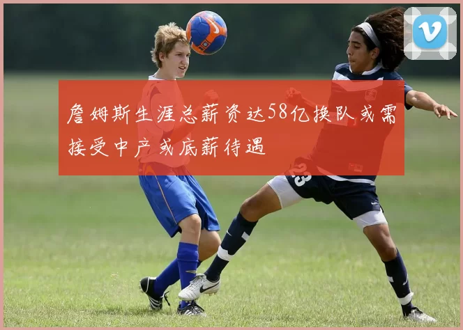 詹姆斯生涯总薪资达58亿换队或需接受中产或底薪待遇