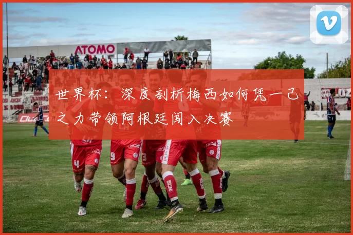 世界杯：深度剖析梅西如何凭一己之力带领阿根廷闯入决赛