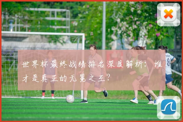 世界杯最终战绩排名深度解析:谁才是真正的无冕之王?