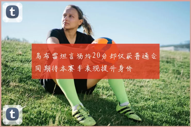 乌布雷坦言场均20分却仅获普通合同期待本赛季表现提升身价
