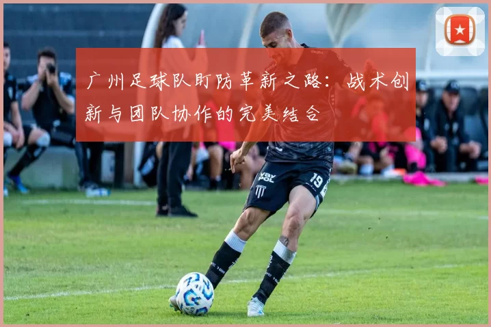 广州足球队盯防革新之路:战术创新与团队协作的完美结合