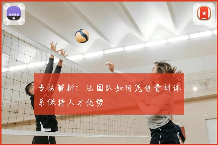 专访解析:法国队如何凭借青训体系保持人才优势