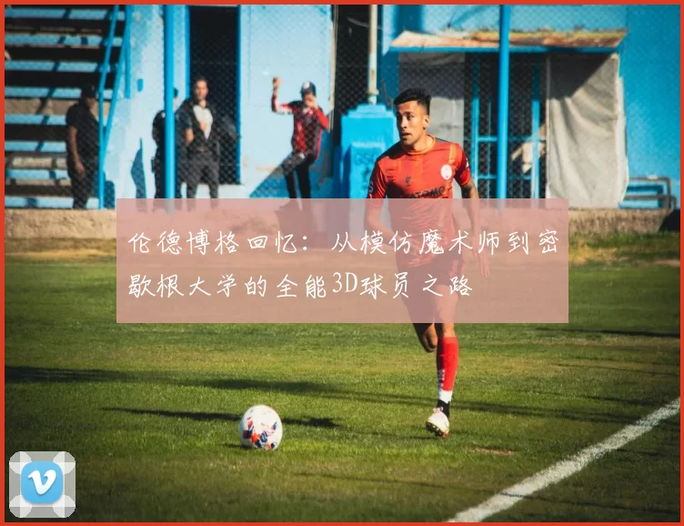 伦德博格回忆:从模仿魔术师到密歇根大学的全能3D球员之路
