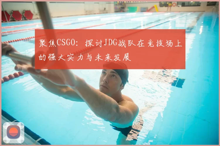 聚焦CSGO：探讨JDG战队在竞技场上的强大实力与未来发展