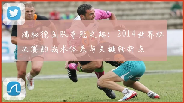 揭秘德国队夺冠之路：2014世界杯决赛的战术体系与关键转折点