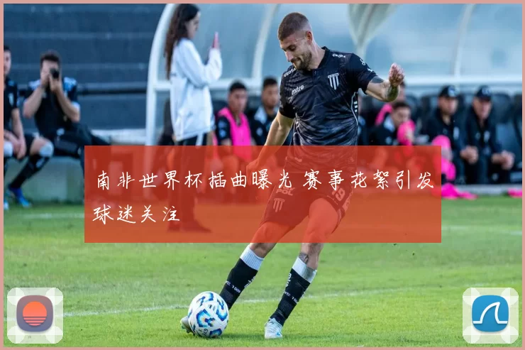 南非世界杯插曲曝光 赛事花絮引发球迷关注