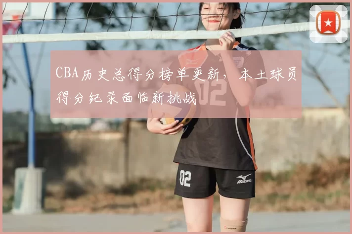 CBA历史总得分榜单更新,本土球员得分纪录面临新挑战
