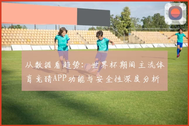 从数据看趋势:世界杯期间主流体育竞猜APP功能与安全性深度分析