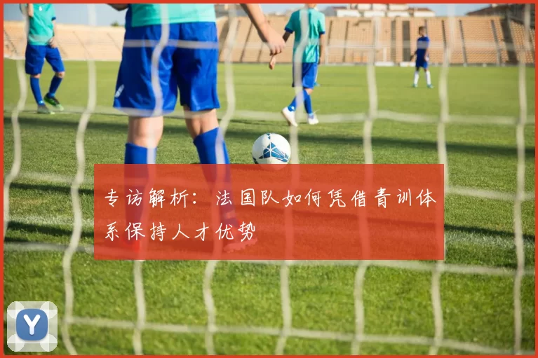 专访解析:法国队如何凭借青训体系保持人才优势
