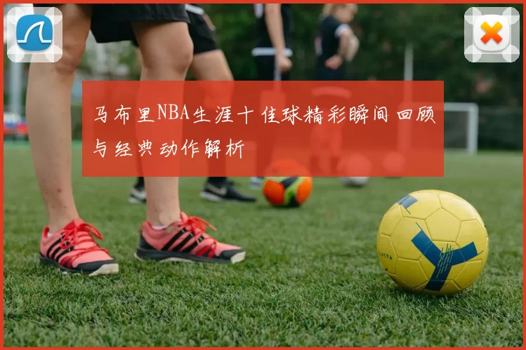 马布里NBA生涯十佳球精彩瞬间回顾与经典动作解析