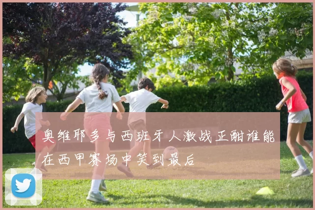 奥维耶多与西班牙人激战正酣谁能在西甲赛场中笑到最后