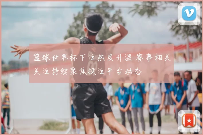 篮球世界杯下注热度升温 赛事相关关注持续聚焦投注平台动态