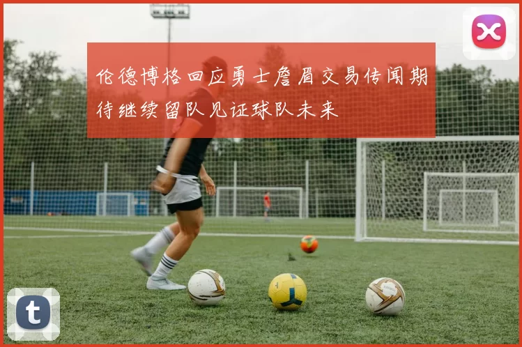 伦德博格回应勇士詹眉交易传闻期待继续留队见证球队未来