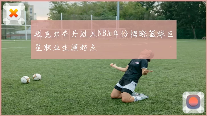 迈克尔乔丹进入NBA年份揭晓篮球巨星职业生涯起点