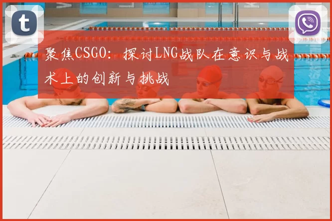 聚焦CSGO：探讨LNG战队在意识与战术上的创新与挑战