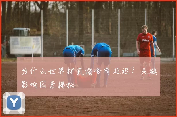 为什么世界杯直播会有延迟？关键影响因素揭秘